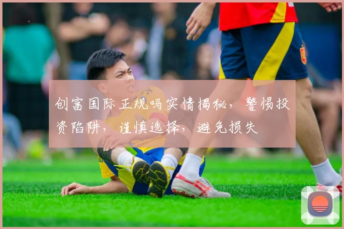 创富国际正规吗实情揭秘，警惕投资陷阱，谨慎选择，避免损失