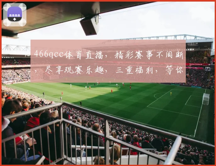 466qcc体育直播，精彩赛事不间断，尽享观赛乐趣，三重福利，等你来拿